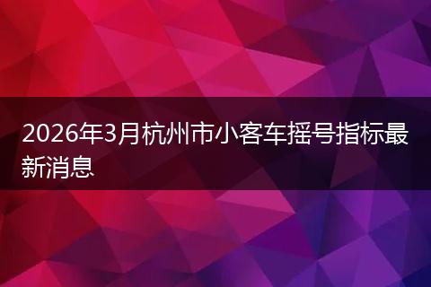 2026年3月杭州市小客车摇号指标最新消息