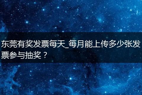 东莞有奖发票每天_每月能上传多少张发票参与抽奖？