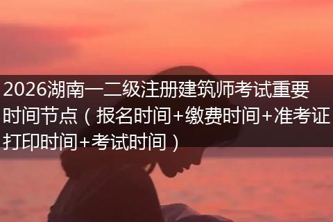 2026湖南一二级注册建筑师考试重要时间节点（报名时间+缴费时间+准考证打印时间+考试时间）