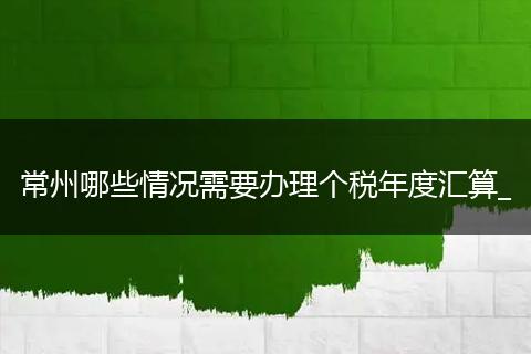 常州哪些情况需要办理个税年度汇算_