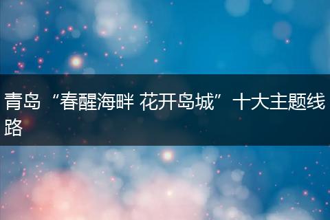 青岛“春醒海畔 花开岛城”十大主题线路