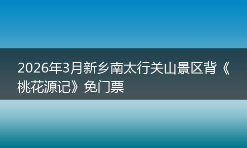 2026年3月新乡南太行关山景区背《桃花源记》免门票