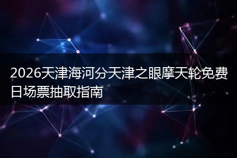 2026天津海河分天津之眼摩天轮免费日场票抽取指南