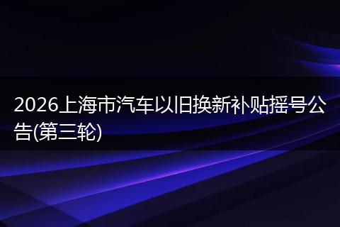 2026上海市汽车以旧换新补贴摇号公告(第三轮)