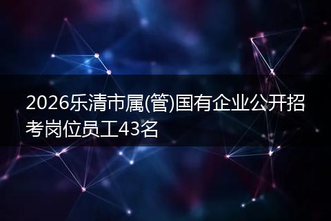 2026乐清市属(管)国有企业公开招考岗位员工43名
