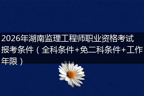 2026年湖南监理工程师职业资格考试报考条件（全科条件+免二科条件+工作年限）