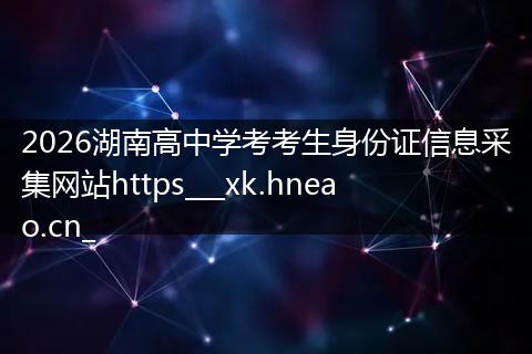 2026湖南高中学考考生身份证信息采集网站https___xk.hneao.cn_