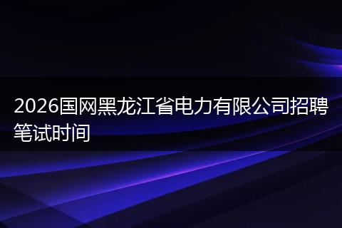 2026国网黑龙江省电力有限公司招聘笔试时间