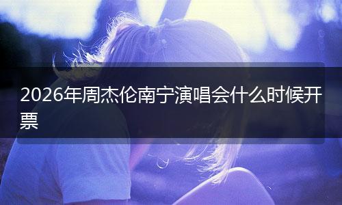 2026年周杰伦南宁演唱会什么时候开票