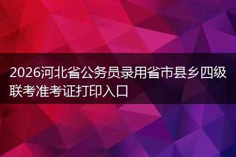 2026河北省公务员录用省市县乡四级联考准考证打印入口