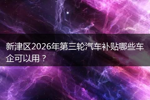 新津区2026年第三轮汽车补贴哪些车企可以用？
