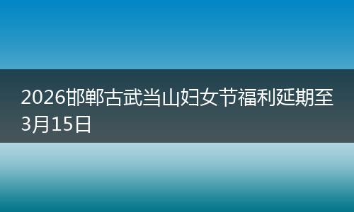 2026邯郸古武当山妇女节福利延期至3月15日