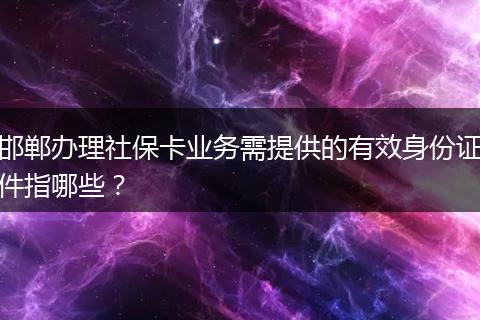 邯郸办理社保卡业务需提供的有效身份证件指哪些？