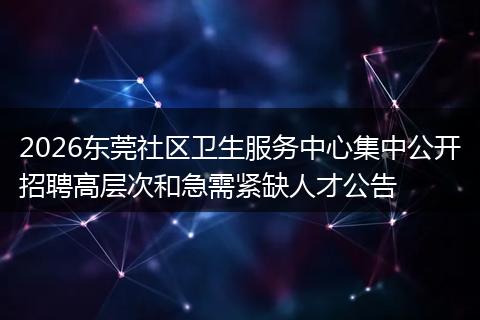 2026东莞社区卫生服务中心集中公开招聘高层次和急需紧缺人才公告