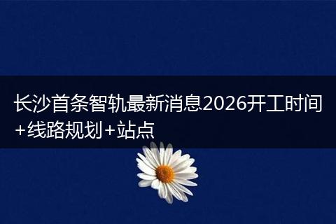 长沙首条智轨最新消息2026开工时间+线路规划+站点