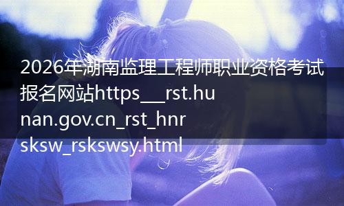 2026年湖南监理工程师职业资格考试报名网站https___rst.hunan.gov.cn_rst_hnrsksw_rskswsy.html