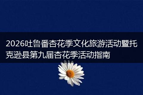2026吐鲁番杏花季文化旅游活动暨托克逊县第九届杏花季活动指南