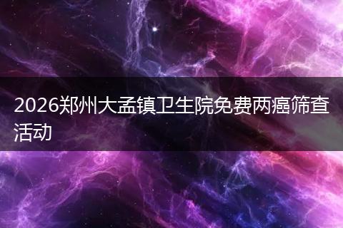 2026郑州大孟镇卫生院免费两癌筛查活动