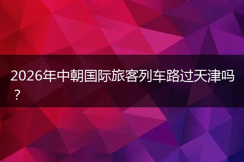 2026年中朝国际旅客列车路过天津吗？