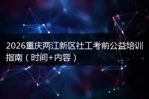 2026重庆两江新区社工考前公益培训指南（时间+内容）