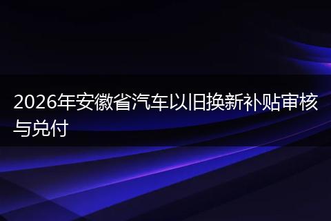 2026年安徽省汽车以旧换新补贴审核与兑付