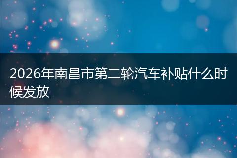 2026年南昌市第二轮汽车补贴什么时候发放