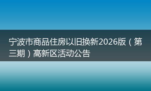 宁波市商品住房以旧换新2026版（第三期）高新区活动公告
