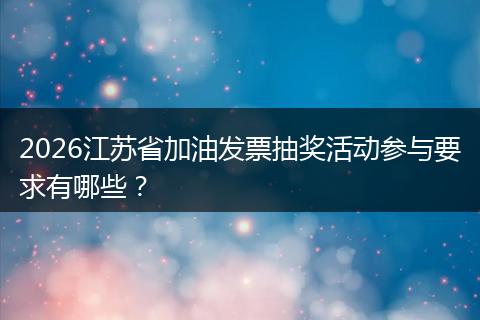 2026江苏省加油发票抽奖活动参与要求有哪些？