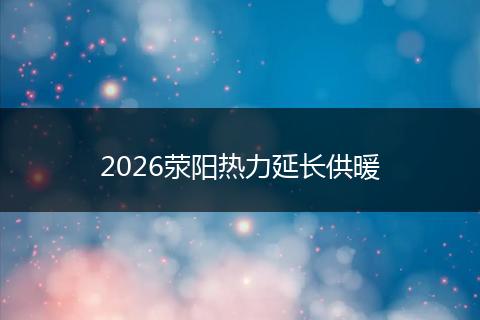 2026荥阳热力延长供暖