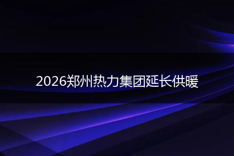 2026郑州热力集团延长供暖