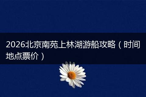 2026北京南苑上林湖游船攻略（时间地点票价）