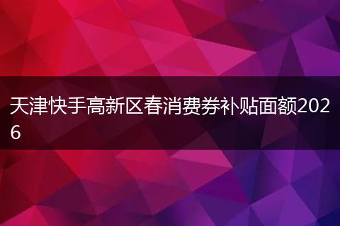 天津快手高新区春消费券补贴面额2026