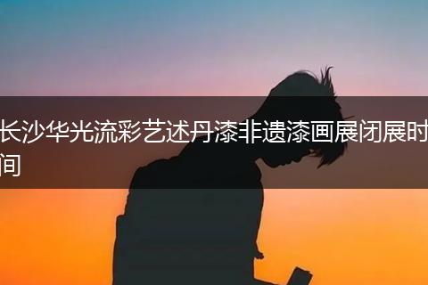 长沙华光流彩艺述丹漆非遗漆画展闭展时间