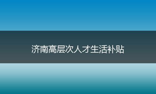 济南高层次人才生活补贴