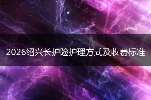 2026绍兴长护险护理方式及收费标准