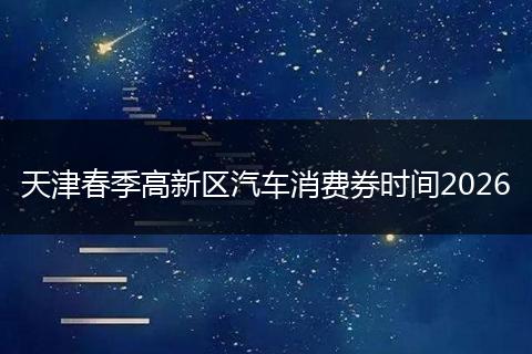 天津春季高新区汽车消费券时间2026