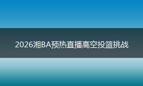 2026湘BA预热直播高空投篮挑战