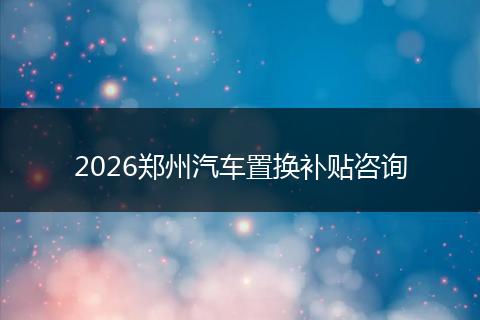 2026郑州汽车置换补贴咨询