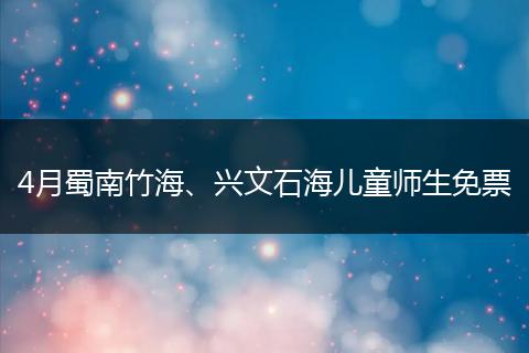 4月蜀南竹海、兴文石海儿童师生免票