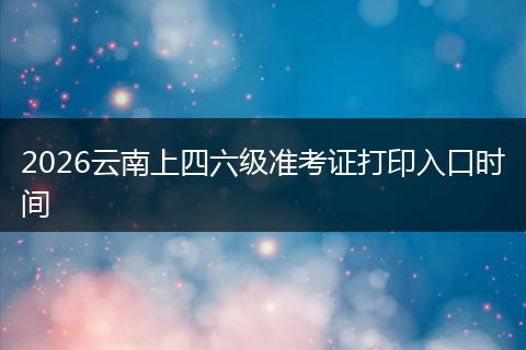 2026云南上四六级准考证打印入口时间