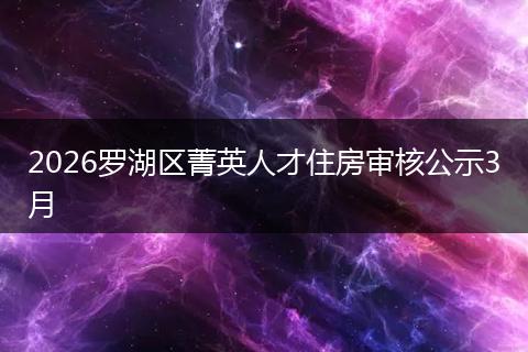 2026罗湖区菁英人才住房审核公示3月
