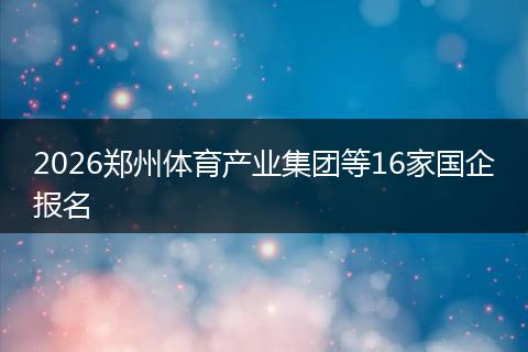 2026郑州体育产业集团等16家国企报名