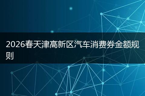 2026春天津高新区汽车消费券金额规则