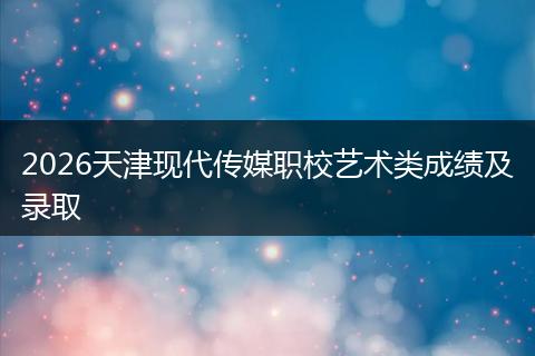 2026天津现代传媒职校艺术类成绩及录取