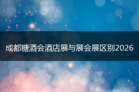 成都糖酒会酒店展与展会展区别2026