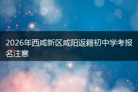 2026年西咸新区咸阳返籍初中学考报名注意