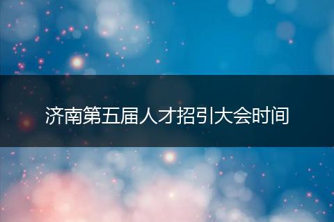 济南第五届人才招引大会时间