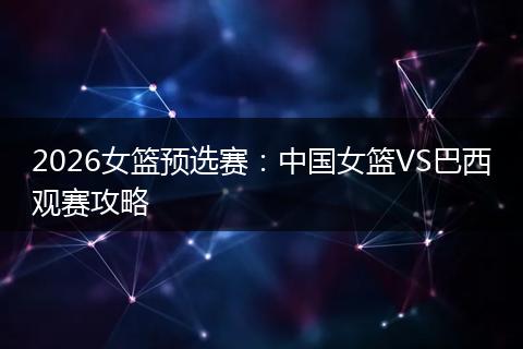 2026女篮预选赛：中国女篮VS巴西观赛攻略