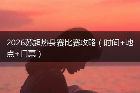 2026苏超热身赛比赛攻略（时间+地点+门票）