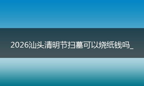 2026汕头清明节扫墓可以烧纸钱吗_